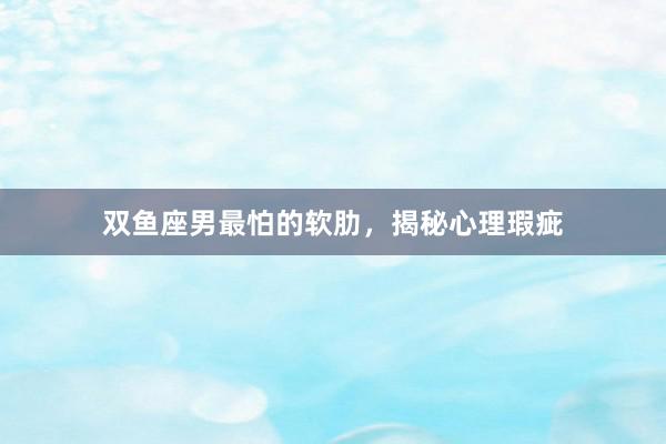 双鱼座男最怕的软肋，揭秘心理瑕疵